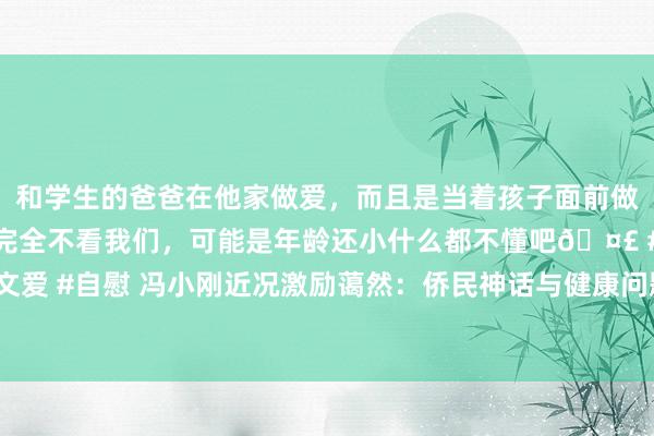 和学生的爸爸在他家做爱，而且是当着孩子面前做爱，太刺激了，孩子完全不看我们，可能是年龄还小什么都不懂吧🤣 #同城 #文爱 #自慰 冯小刚近况激励蔼然：侨民神话与健康问题迭出，66岁东谈主生弯曲不断