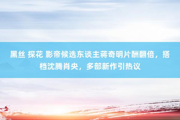 黑丝 探花 影帝候选东谈主蒋奇明片酬翻倍，搭档沈腾肖央，多部新作引热议