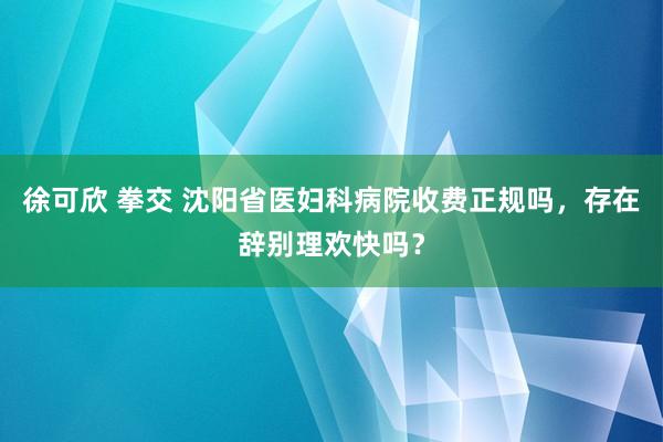 徐可欣 拳交 沈阳省医妇科病院收费正规吗，存在辞别理欢快吗？