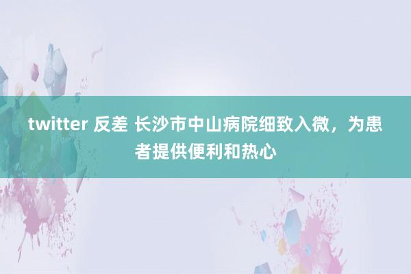 twitter 反差 长沙市中山病院细致入微，为患者提供便利和热心