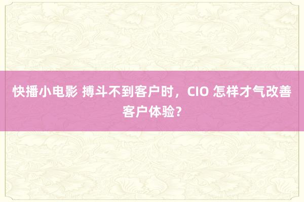 快播小电影 搏斗不到客户时，CIO 怎样才气改善客户体验？