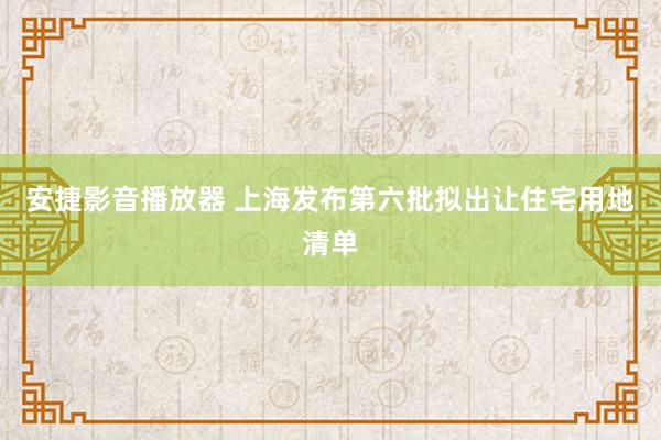 安捷影音播放器 上海发布第六批拟出让住宅用地清单