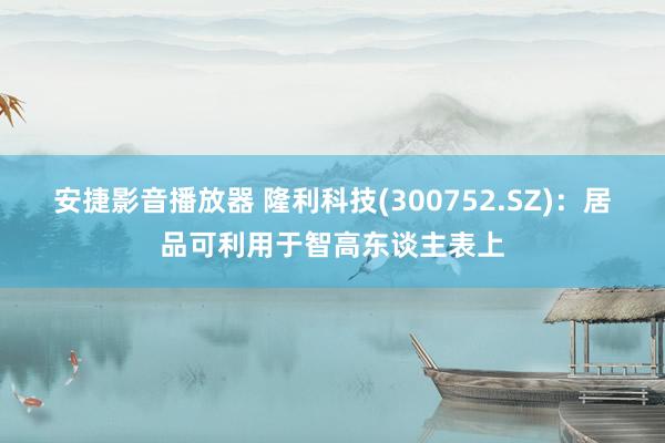 安捷影音播放器 隆利科技(300752.SZ)：居品可利用于智高东谈主表上