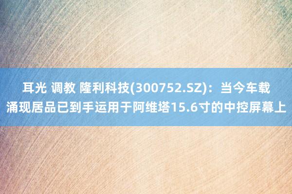 耳光 调教 隆利科技(300752.SZ)：当今车载涌现居品已到手运用于阿维塔15.6寸的中控屏幕上