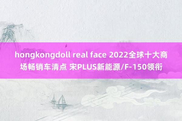 hongkongdoll real face 2022全球十大商场畅销车清点 宋PLUS新能源/F-150领衔