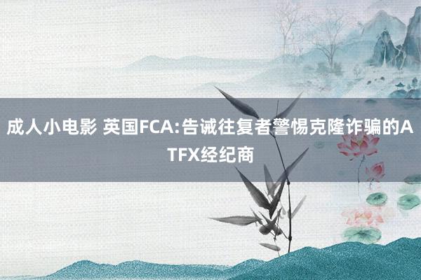 成人小电影 英国FCA:告诫往复者警惕克隆诈骗的ATFX经纪商