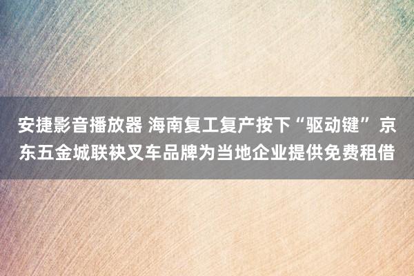 安捷影音播放器 海南复工复产按下“驱动键” 京东五金城联袂叉车品牌为当地企业提供免费租借