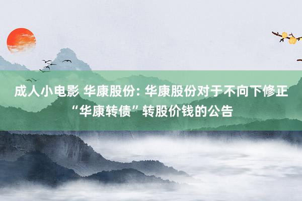 成人小电影 华康股份: 华康股份对于不向下修正“华康转债”转股价钱的公告