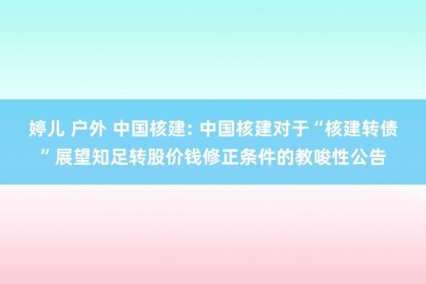 婷儿 户外 中国核建: 中国核建对于“核建转债”展望知足转股价钱修正条件的教唆性公告