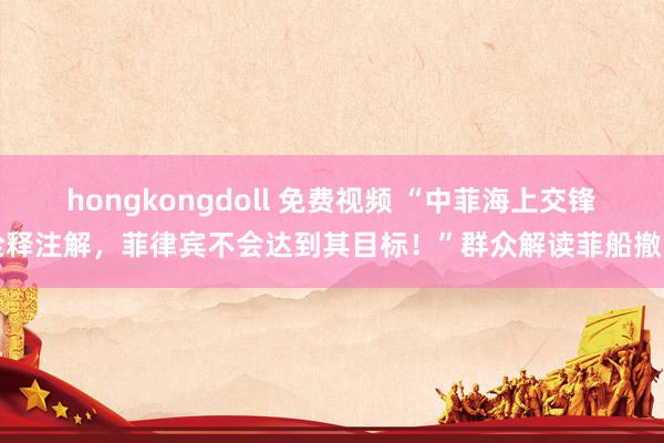 hongkongdoll 免费视频 “中菲海上交锋诠释注解，菲律宾不会达到其目标！”群众解读菲船撤回