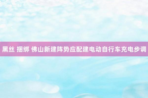 黑丝 捆绑 佛山新建阵势应配建电动自行车充电步调