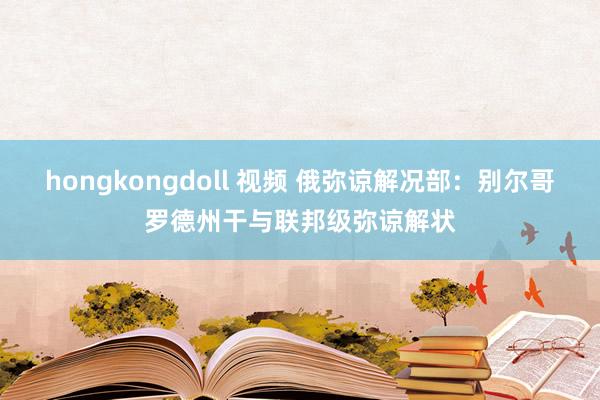 hongkongdoll 视频 俄弥谅解况部：别尔哥罗德州干与联邦级弥谅解状