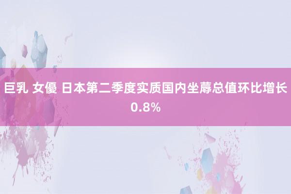 巨乳 女優 日本第二季度实质国内坐蓐总值环比增长0.8%