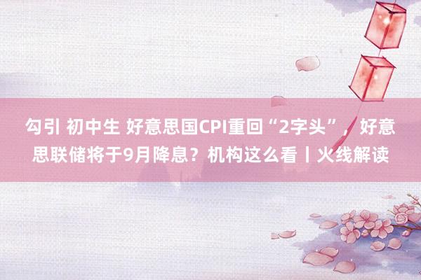 勾引 初中生 好意思国CPI重回“2字头”，好意思联储将于9月降息？机构这么看丨火线解读