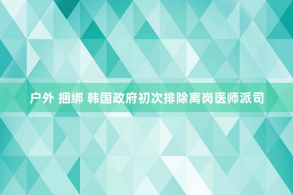 户外 捆绑 韩国政府初次排除离岗医师派司