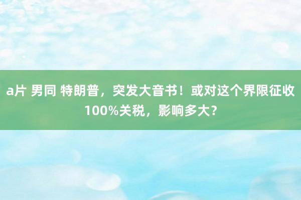 a片 男同 特朗普，突发大音书！或对这个界限征收100%关税，影响多大？