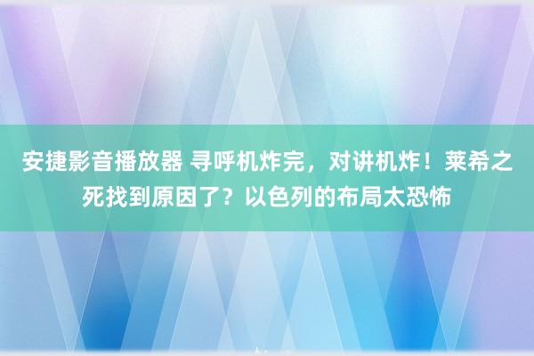 安捷影音播放器 寻呼机炸完，对讲机炸！莱希之死找到原因了？以色列的布局太恐怖