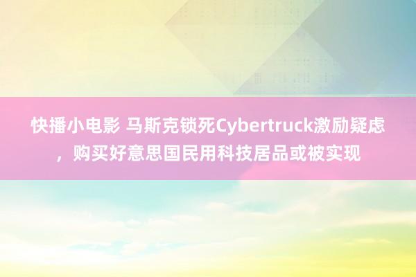 快播小电影 马斯克锁死Cybertruck激励疑虑，购买好意思国民用科技居品或被实现