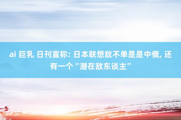 ai 巨乳 日刊宣称: 日本联想敌不单是是中俄， 还有一个“潜在敌东谈主”