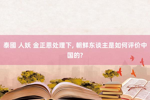 泰國 人妖 金正恩处理下, 朝鲜东谈主是如何评价中国的?