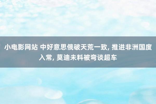 小电影网站 中好意思俄破天荒一致， 推进非洲国度入常， 莫迪未料被弯谈超车