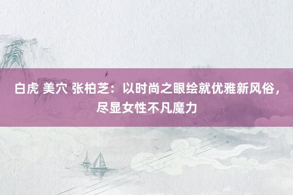 白虎 美穴 张柏芝：以时尚之眼绘就优雅新风俗，尽显女性不凡魔力