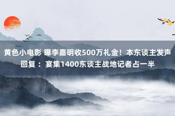 黄色小电影 曝李嘉明收500万礼金！本东谈主发声回复 ：宴集1400东谈主战地记者占一半