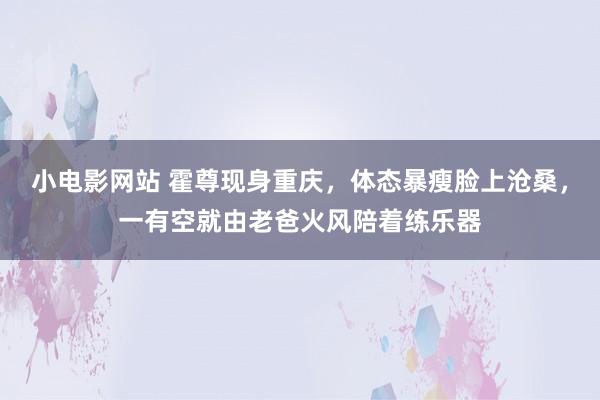 小电影网站 霍尊现身重庆，体态暴瘦脸上沧桑，一有空就由老爸火风陪着练乐器