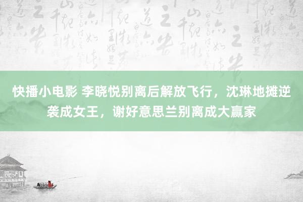 快播小电影 李晓悦别离后解放飞行，沈琳地摊逆袭成女王，谢好意思兰别离成大赢家