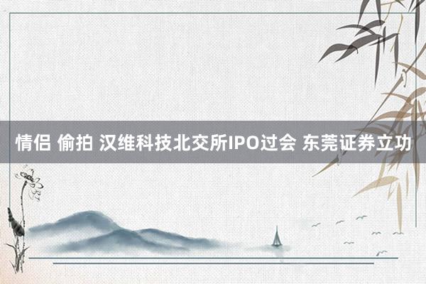 情侣 偷拍 汉维科技北交所IPO过会 东莞证券立功