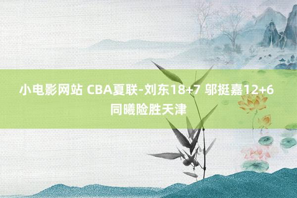 小电影网站 CBA夏联-刘东18+7 邬挺嘉12+6 同曦险胜天津