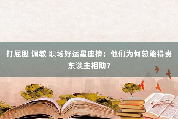 打屁股 调教 职场好运星座榜：他们为何总能得贵东谈主相助？