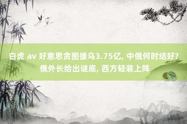 白虎 av 好意思贪图援乌3.75亿, 中俄何时结好? 俄外长给出谜底, 西方轻装上阵