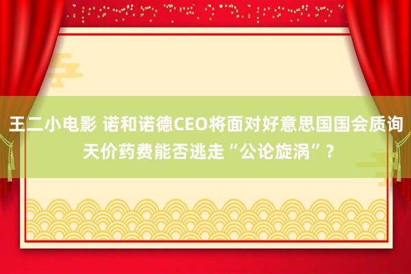 王二小电影 诺和诺德CEO将面对好意思国国会质询 天价药费能否逃走“公论旋涡”？