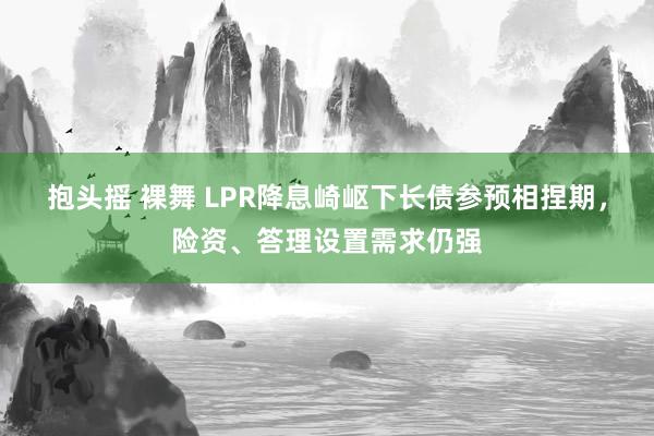 抱头摇 裸舞 LPR降息崎岖下长债参预相捏期，险资、答理设置需求仍强