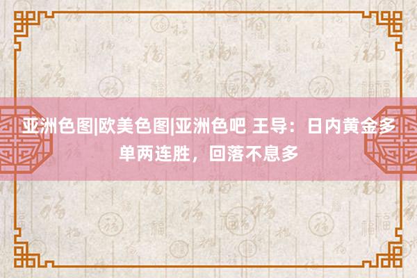 亚洲色图|欧美色图|亚洲色吧 王导：日内黄金多单两连胜，回落不息多