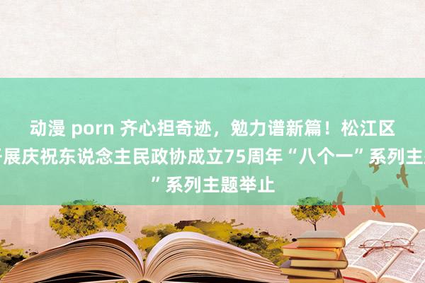 动漫 porn 齐心担奇迹，勉力谱新篇！松江区政协开展庆祝东说念主民政协成立75周年“八个一”系列主题举止