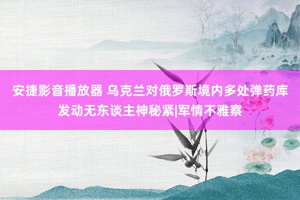 安捷影音播放器 乌克兰对俄罗斯境内多处弹药库发动无东谈主神秘紧|军情不雅察