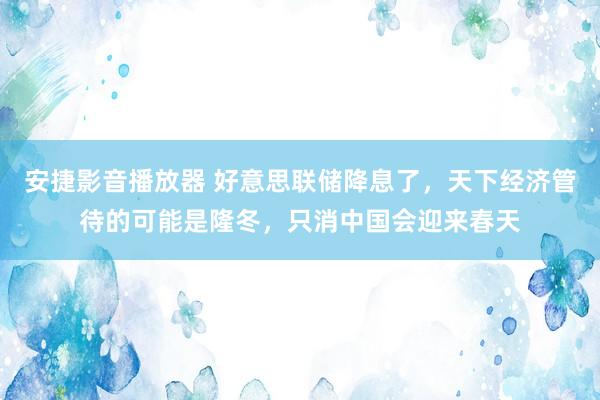 安捷影音播放器 好意思联储降息了，天下经济管待的可能是隆冬，只消中国会迎来春天