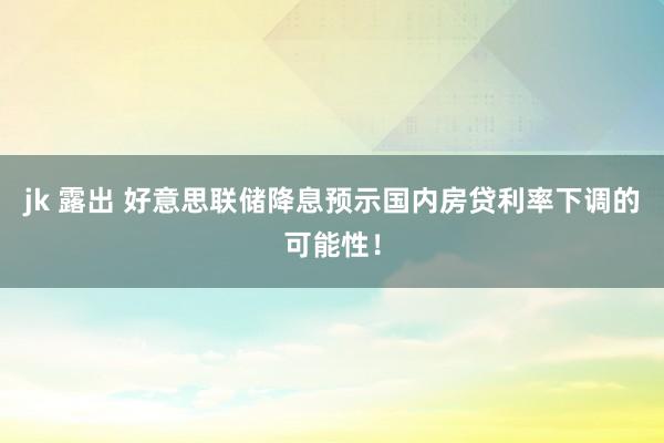 jk 露出 好意思联储降息预示国内房贷利率下调的可能性！