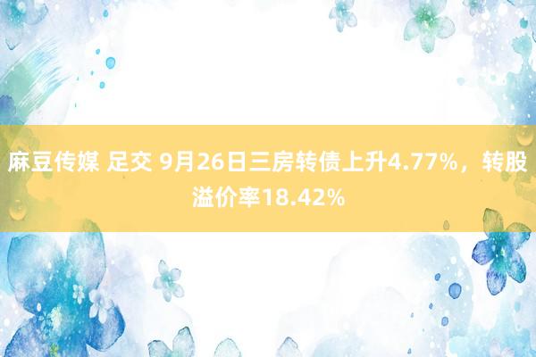 麻豆传媒 足交 9月26日三房转债上升4.77%，转股溢价率18.42%