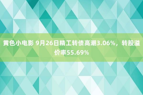 黄色小电影 9月26日精工转债高潮3.06%，转股溢价率55.69%