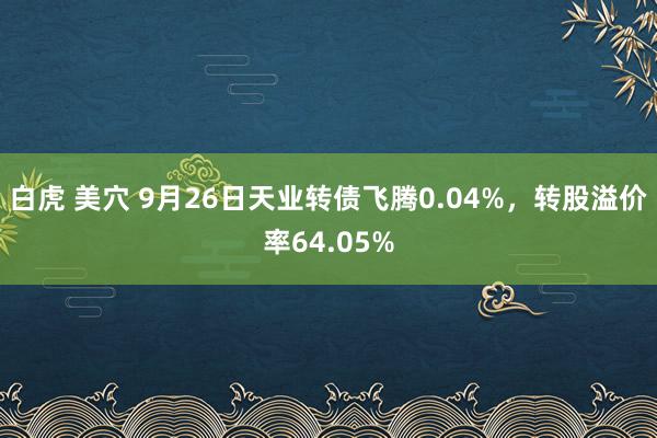 白虎 美穴 9月26日天业转债飞腾0.04%，转股溢价率64.05%