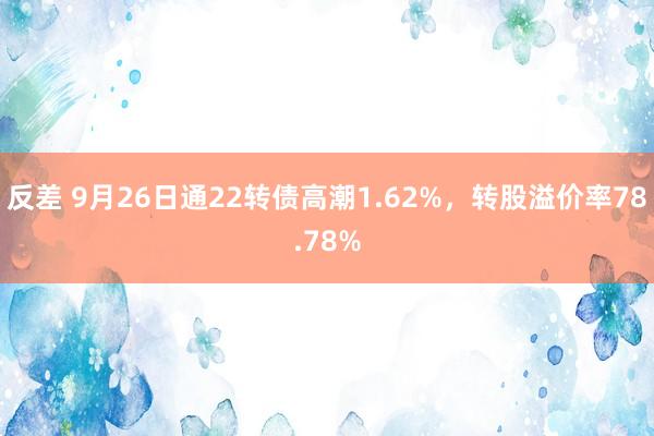 反差 9月26日通22转债高潮1.62%，转股溢价率78.78%