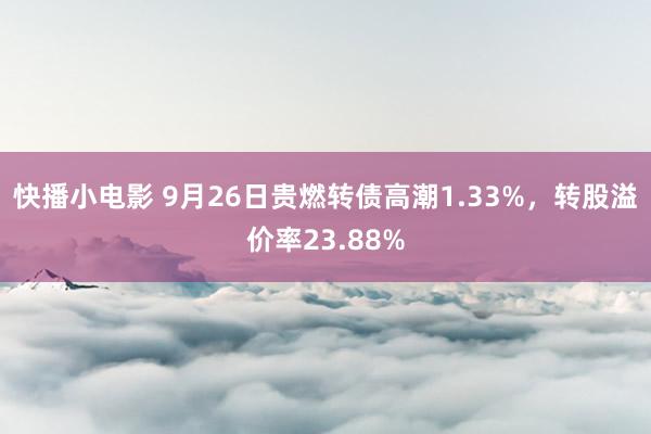 快播小电影 9月26日贵燃转债高潮1.33%，转股溢价率23.88%