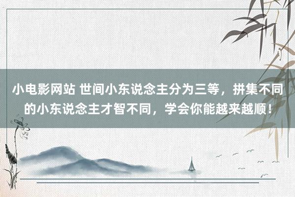 小电影网站 世间小东说念主分为三等，拼集不同的小东说念主才智不同，学会你能越来越顺！