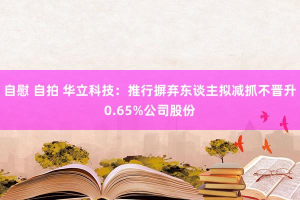 自慰 自拍 华立科技：推行摒弃东谈主拟减抓不晋升0.65%公司股份