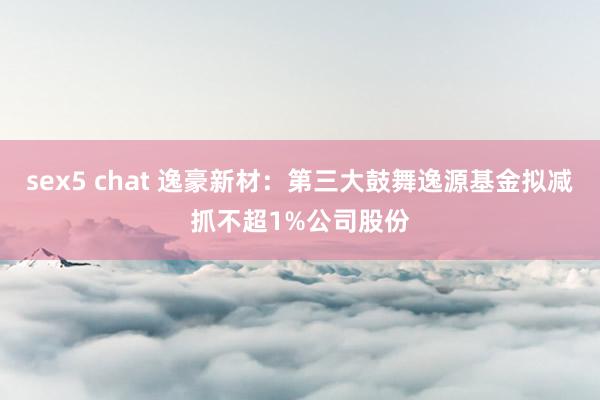 sex5 chat 逸豪新材：第三大鼓舞逸源基金拟减抓不超1%公司股份