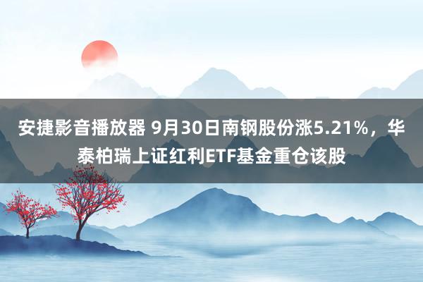 安捷影音播放器 9月30日南钢股份涨5.21%，华泰柏瑞上证红利ETF基金重仓该股