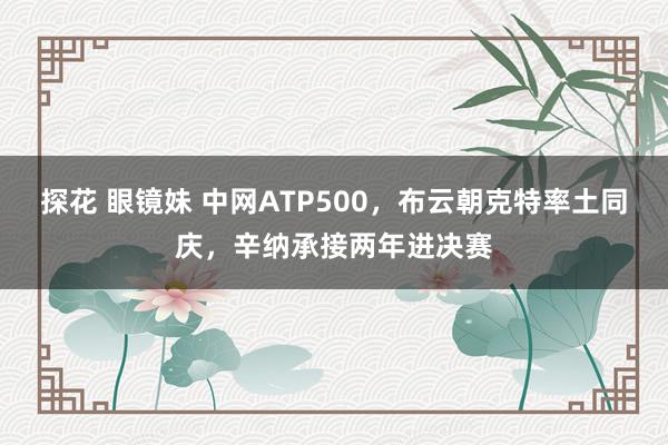 探花 眼镜妹 中网ATP500，布云朝克特率土同庆，辛纳承接两年进决赛